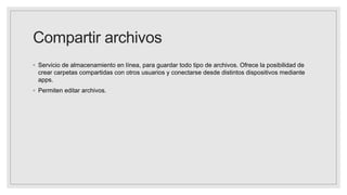 Compartir archivos
◦ Servicio de almacenamiento en línea, para guardar todo tipo de archivos. Ofrece la posibilidad de
crear carpetas compartidas con otros usuarios y conectarse desde distintos dispositivos mediante
apps.
◦ Permiten editar archivos.
 