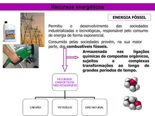 Consumida pelas sociedades provém, na sua maior parte, dos  combustíveis fósseis. Armazenada nas ligações químicas de compostos orgânicos, sujeitos a complexas transformações ao longo de grandes períodos de tempo. ENERGIA FÓSSIL Recursos energéticos Permitiu o desenvolvimento das sociedades industrializadas e tecnológicas, responsável pelo consumo de energia de forma exponencial. 