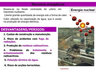 DESVANTAGENS/PERIGOS: 3. Produção de  resíduos radioactivos. 4. Problemas de  tratamento e armazenamento  dos resíduos radioactivos. 5.  Poluição térmica da água. 6. Risco de acções terroristas. 1. Custos de construção e manutenção. 2. Risco de acidentes com  fuga de radiações. Recursos energéticos Baseia-se na fissão controlada do urânio em reactores nucleares.   Liberta grande quantidade de energia sob a forma de calor. Calor utilizado na vaporização da água, que é usada na produção de energia eléctrica. 