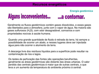 Recursos energéticos Energia geotérmica Alguns inconvenientes... Geralmente os fluxos geotérmicos contém gases dissolvidos, e esses gases são libertados para a atmosfera, junto com o vapor de água. Na maioria são gases sulfurosos (H 2 S), com odor desagradável, corrosivos e com propriedades nocivas à saúde humana. Quando uma grande quantidade de fluido é retirada da terra, há sempre a possibilidade de ocorrer um abalo, e nesses lugares deve ser injectada água para não ocorrer o aluimento da terra. Os testes de perfuração das fontes são operações barulhentas, geralmente as áreas geotérmicas são distante das áreas urbanas. O calor perdido das centrais geotérmicas é maior que de outras centrais, o que leva a um aumento da temperatura do ambiente próximo à central. ...a contornar. A descarga livre dos resíduos líquidos para a superfiície pode resultar na contaminação de rios e lagos. 