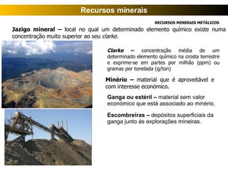 Jazigo mineral  –  local no qual um determinado elemento químico existe numa concentração muito superior ao seu  clarke . Clarke   –  concentração média de um determinado elemento químico na crosta terrestre e exprime-se em partes por milhão (ppm) ou gramas por tonelada (g/ton) Minério –  material que é aproveitável e com interesse económico. RECURSOS MINERAIS METÁLICOS Recursos minerais Ganga ou estéril –  material sem valor económico que está associado ao minério. Escombreiras –  depósitos superficiais da ganga junto às explorações mineiras. 