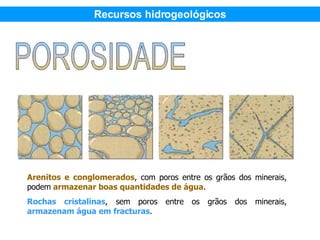 Arenitos e conglomerados , com poros entre os grãos dos minerais, podem  armazenar boas quantidades de água . Rochas cristalinas , sem poros entre os grãos dos minerais,  armazenam água em fracturas .  Recursos hidrogeológicos 