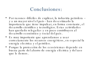 Conclusiones : Por razones difíciles de explicar, la industria petrolera –y a un mayor nivel el país– han desestimado la importancia que tiene impulsar, en forma constante, el desarrollo científico y tecnológico. Estas actividades han quedado relegadas y en poco contribuyen al desarrollo económico y social del país. Es muy importante que aprendamos a usar correctamente los recursos energéticos, en especial la energía electrica y el petróleo. Porque la protección de los ecosistemas depende en buena parte del ahorro de energía eléctrica y del uso que le demos. 