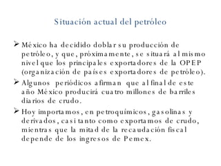 Situación actual del petróleo México ha decidido doblar su producción de petróleo, y que, próximamente, se situará al mismo nivel que los principales exportadores de la OPEP (organización de países exportadores de petróleo). Algunos  periódicos afirman  que al final de este año México producirá cuatro millones de barriles diarios de crudo.  Hoy importamos, en petroquímicos, gasolinas y derivados, casi tanto como exportamos de crudo, mientras que la mitad de la recaudación fiscal depende de los ingresos de Pemex.  
