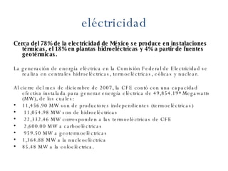 eléctricidad Cerca del 78% de la electricidad de México se produce en instalaciones térmicas, el 18% en plantas hidroeléctricas y 4% a partir de fuentes geotérmicas.  La generación de energía eléctrica en la Comisión Federal de Electricidad se realiza en centrales hidroeléctricas, termoeléctricas, eólicas y nuclear. Al cierre del mes de diciembre de 2007, la CFE contó con una capacidad efectiva instalada para generar energía eléctrica de 49,854.19* Megawatts (MW), de los cuales:  11,456.90 MW son de productores independientes (termoeléctricas) 11,054.98 MW son de hidroeléctricas 22,332.46 MW corresponden a las termoeléctricas de CFE 2,600.00 MW a carboeléctricas 959.50 MW a geotermoeléctricas 1,364.88 MW a la nucleoeléctrica 85.48 MW a la eoloeléctrica. 