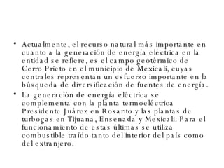 Actualmente, el recurso natural más importante en cuanto a la generación de energía eléctrica en la entidad se refiere, es el campo geotérmico de Cerro Prieto en el municipio de Mexicali, cuyas centrales representan un esfuerzo importante en la búsqueda de diversificación de fuentes de energía.  La generación de energía eléctrica se complementa con la planta termoeléctrica Presidente Juárez en Rosarito y las plantas de turbogas en Tijuana, Ensenada y Mexicali. Para el funcionamiento de estas últimas se utiliza combustible traído tanto del interior del país como del extranjero. 
