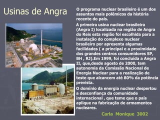 Usinas de Angra  O programa nuclear brasileiro é um dos assuntos mais polêmicos da história recente do país. A primeira usina nuclear brasileira (Angra I) localizada na região de Angra do Reis esta região foi escolhida para a instalação do complexo nuclear brasileiro por apresenta algumas facilidades ( a principal e a proximidade dos grandes centros consumidores SP, BH , RJ).Em 1999, foi concluída a Angra II, que,desde agosto de 2000, tem autonomia da Comissão Nacional de Energia Nuclear para a realização de teste que alcancem até 80% da potência prevista. O domínio da energia nuclear despertou a desconfiança da comunidade internacional , que teme que o país aplique na fabricação de armamentos nucleares. Carla  Monique  3002 