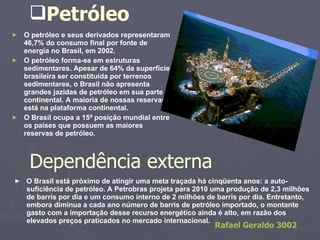 Petróleo O petróleo e seus derivados representaram 46,7% do consumo final por fonte de energia no Brasil, em 2002. O petróleo forma-se em estruturas sedimentares. Apesar de 64% da superfície brasileira ser constituída por terrenos sedimentares, o Brasil não apresenta grandes jazidas de petróleo em sua parte continental. A maioria de nossas reservas está na plataforma continental. O Brasil ocupa a 15ª posição mundial entre os países que possuem as maiores reservas de petróleo. Dependência externa O Brasil está próximo de atingir uma meta traçada há cinqüenta anos: a auto-suficiência de petróleo. A Petrobras projeta para 2010 uma produção de 2,3 milhões de barris por dia e um consumo interno de 2 milhões de barris por dia. Entretanto, embora diminua a cada ano número de barris de petróleo importado, o montante gasto com a importação desse recurso energético ainda é alto, em razão dos elevados preços praticados no mercado internacional. Rafael Geraldo 3002   