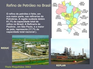 O refino de petróleo é feito, em sua maior parte, nas refinarias da Petrobras. A região sudeste detém 61,1% da capacidade total de refino no Brasil. A Refinaria de Paulínia , em São Paulo, é a maior do país, representa (17,7% da capacidade total nacional ). Refino de Petróleo no Brasil REPLAN REDUC Thaís Magalhães 3002 