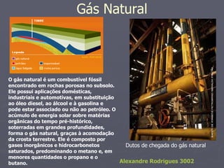 Gás Natural O gás natural é um combustível fóssil encontrado em rochas porosas no subsolo. Ele possui aplicações domésticas, industriais e automotivas, em substituição ao óleo diesel, ao álcool e à gasolina e pode estar associado ou não ao petróleo. O acúmulo de energia solar sobre matérias orgânicas do tempo pré-histórico, soterradas em grandes profundidades, forma o gás natural, graças à acomodação da crosta terrestre. Ele é composto por gases inorgânicos e hidrocarbonetos saturados, predominando o metano e, em menores quantidades o propano e o butano. Dutos de chegada do gás natural  Alexandre Rodrigues 3002 