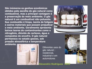 São inúmeros os ganhos econômicos obtidos pela escolha do gás natural como combustível, mas a principal vantagem é a preservação do meio ambiente. O gás natural é um combustível não-poluente. Sua combustão é limpa, isenta de fuligem e outros materiais que possam prejudicar o meio ambiente. Geralmente apresenta baixos teores de contaminantes como o nitrogênio, dióxido de carbono, água e compostos de enxofre. O gás natural permanece no estado gasoso, sob pressão atmosférica e temperatura ambiente. Diferentes usos do gás natural : residencial, industrial e em automotores  Alexandre Rodrigues  3002 