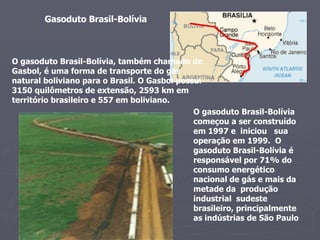 Gasoduto Brasil-Bolívia   O gasoduto Brasil-Bolívia, também chamado de Gasbol, é uma forma de transporte do gás natural boliviano para o Brasil. O Gasbol possui 3150 quilômetros de extensão, 2593 km em território brasileiro e 557 em boliviano.  O gasoduto Brasil-Bolívia começou a ser construído em 1997 e  iniciou  sua operação em 1999.  O gasoduto Brasil-Bolívia é  responsável por 71% do consumo energético nacional de gás e mais da metade da  produção industrial  sudeste brasileiro, principalmente as indústrias de São Paulo  
