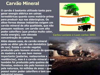O carvão é bastante utilizado tanto para gerar energia elétrica em usinas termelétricas quanto como matéria-prima para produzir aço nas siderúrgicas. Os altos-fornos dessas indústrias exigem um carvão mineral de alta qualidade, que não possuam resíduos: um carvão com alto poder calorífero (que produz muito calor, muita energia), com elevada concentração de carbono.  Além desses usos, do carvão mineral pode-se obter gás de uso doméstico (gás de rua). Existe o carvão vegetal, produzido pelo homem através da queima de madeira e de uso bem menos importante (padarias, restaurantes e residências), mas é o carvão mineral – que também foi produzido pela queima de florestas, embora não pelo homem e sim pela natureza, há milhões de anos – que possui maior poder calorífero e tem uso industrial intenso. Carvão Mineral  Carlos Luciano e Luan carlos 3001 