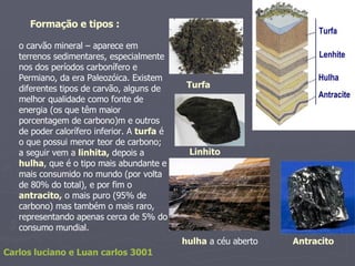 o carvão mineral – aparece em terrenos sedimentares, especialmente nos dos períodos carbonífero e Permiano, da era Paleozóica. Existem diferentes tipos de carvão, alguns de melhor qualidade como fonte de energia (os que têm maior porcentagem de carbono)m e outros de poder calorífero inferior. A  turfa  é o que possui menor teor de carbono; a seguir vem a  linhita,  depois a  hulha , que é o tipo mais abundante e mais consumido no mundo (por volta de 80% do total), e por fim o  antracito,  o mais puro (95% de carbono) mas também o mais raro, representando apenas cerca de 5% do consumo mundial. Formação e tipos : Turfa Linhito hulha  a céu aberto  Antracito Carlos luciano e Luan carlos 3001 