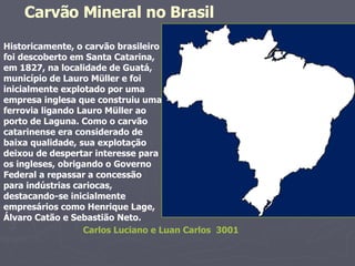 Historicamente, o carvão brasileiro foi descoberto em Santa Catarina, em 1827, na localidade de Guatá, município de Lauro Müller e foi inicialmente explotado por uma empresa inglesa que construiu uma ferrovia ligando Lauro Müller ao porto de Laguna. Como o carvão catarinense era considerado de baixa qualidade, sua explotação deixou de despertar interesse para os ingleses, obrigando o Governo Federal a repassar a concessão para indústrias cariocas, destacando-se inicialmente empresários como Henrique Lage, Álvaro Catão e Sebastião Neto. Carvão Mineral no Brasil Carlos Luciano e Luan Carlos  3001 