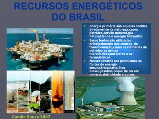 RECURSOS ENERGÉTICOS DO BRASIL Energia primária são aquelas obtidas diretamente da natureza,como petróleo,carvão mineral,gás natural,lenha e energia hidráulica. Essas fontes são utilizadas principalmente nos centros  de transformação,como as refinarias de petróleo,as usinas hidrelétricas,nucleares e as termelétricas. Nesses centros são produzidas as fontes de energia secundárias:nafta,óleo diesel,gasolina,coque de carvão mineral,eletricidade e outras.  Camila Sousa 3002 