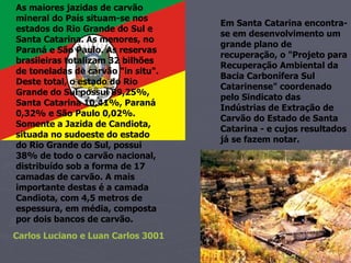 As maiores jazidas de carvão mineral do País situam-se nos estados do Rio Grande do Sul e Santa Catarina. As menores, no Paraná e São Paulo. As reservas brasileiras totalizam 32 bilhões de toneladas de carvão "in situ". Deste total, o estado do Rio Grande do Sul possui 89,25%, Santa Catarina 10,41%, Paraná 0,32% e São Paulo 0,02%. Somente a Jazida de Candiota, situada no sudoeste do estado do Rio Grande do Sul, possui 38% de todo o carvão nacional, distribuído sob a forma de 17 camadas de carvão. A mais importante destas é a camada Candiota, com 4,5 metros de espessura, em média, composta por dois bancos de carvão. Em Santa Catarina encontra-se em desenvolvimento um grande plano de recuperação, o "Projeto para Recuperação Ambiental da Bacia Carbonífera Sul Catarinense" coordenado pelo Sindicato das Indústrias de Extração de Carvão do Estado de Santa Catarina - e cujos resultados já se fazem notar. Carlos Luciano e Luan Carlos 3001 
