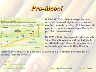 Pro-álcool O   PROÁLCOOL  foi um programa bem  sucedido de substituição em larga escala dos derivados de petróleo.  Foi desenvolvido  para evitar o aumento da dependência do  petróleo  internacional. De 1975 a 2000, foram produzidos cerca de 5,6 milhões de veículos a álcool hidratado substituindo um volume de gasolina pura  consumida por cerca de 10 milhões de  veículos  evitando, assim, a emissão de cerca de e 110 milhões de toneladas de  carbono (contido no CO2)  Links: Veja o texto completo Ver imagem ampliada Nome:   Agatha camilla   Turma : 3001 