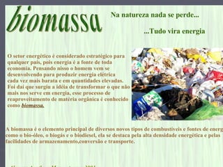biomassa Alunos: Agatha e Max  turma:3001 Na natureza nada se perde...  ...Tudo vira energia O setor energético é considerado estratégico para  qualquer país, pois energia é a fonte de toda  economia. Pensando nisso o homem vem se  desenvolvendo para produzir energia elétrica  cada vez mais barata e em quantidades elevadas. Foi daí que surgiu a idéia de transformar o que não  mais nos serve em energia, esse processo de  reaproveitamento de matéria orgânica é conhecido  como  biomassa.   A biomassa é o elemento principal de diversos novos tipos de combustíveis e fontes de energia  como o bio-óleo, o biogás e o biodiesel, ela se destaca pela alta densidade energética e pelas  facilidades de armazenamento,conversão e transporte. 