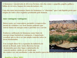 A   biomassa é encontrada de diversas formas, tais elas como: o papelão, papéis, galhos e  folhas de árvores, bagaço da cana-de-açúcar, etc. Uma das mais interessantes fontes de biomassa é o “chorume” que é um líquido preto que se  origina de todo o lixo orgânico produzido pelo homem.   Embora a utilização de biomassa como fonte de  energia traga fantásticas vantagens, é importante  ressaltar que se deve ter um amplo controle sobre as  áreas desmatadas.  Um exemplo disso foi a expansão da indústria de  álcool no Brasil, onde várias florestas foram desmatadas para dar lugar a plantações de cana-de-açúcar, então ao ser usada que  ela venha a ser um auxiliador e não um motivo para devastarmos ainda mais nossa natureza   Agatha e Max 3001 suas vantagens vantagens: Baixo custo, ser renovadora, permitir o reaproveita- mento de resíduos e ser bem menos poluente que  outras fontes de energia como o petróleo ou o carvão   