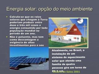 Energia solar: opção do meio ambiente Calcula-se que os raios solares que chegam à Terra poderiam produzir entre duas e três mil vezes a energia consumida por toda população mundial no período de um ano. Não é poluente, mas tem como desvantagem a exigência de altos investimentos para o seu aproveitamento. Atualmente, no Brasil, a instalação de um sistema de aquecimento solar que atenda uma família de quatro pessoas gira em torno de R$ 3 mil. Viviane de Sales 3001 