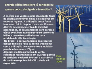 A energia dos ventos é uma abundante fonte de energia renovável, limpa e disponível em todos os lugares. A utilização desta fonte teve o seu início há pouco mais de 30 anos .  Através de conhecimentos da indústria aeronáutica, os equipamentos para geração eólica evoluíram rapidamente em termos de idéias e conceitos preliminares para produtos de alta tecnologia. No Brasil,  o aproveitamento dos recursos eólicos tem sido feito da forma tradicional com a utilização de cata-ventos e multipás para bombeamento d’água.  Algumas medidas precisas de vento, realizadas recentemente em diversos pontos de território nacional, indicam a existência de um imenso potencial eólico ainda não explorado. Energia eólica brasileira :É raridade ou  apenas pouco divulgada e investida ? Max Rodrigo 3001 