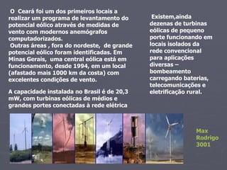 O   Ceará foi um dos primeiros locais a realizar um programa de levantamento do potencial eólico através de medidas de vento com modernos anemógrafos computadorizados.  Outras áreas , fora do nordeste,  de grande potencial eólico foram identificadas. Em Minas Gerais,  uma central eólica está em funcionamento, desde 1994, em um local (afastado mais 1000 km da costa) com excelentes condições de vento. Existem,ainda dezenas de turbinas eólicas de pequeno porte funcionando em locais isolados da rede convencional para aplicações diversas – bombeamento carregando baterias, telecomunicações e eletrificação rural. A capacidade instalada no Brasil é de 20,3 mW, com turbinas eólicas de médios e grandes portes conectadas à rede elétrica Max Rodrigo 3001 