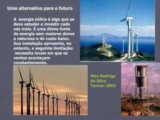 A  energia eólica é algo que se deve estudar e investir cada vez mais. É uma ótima fonte de energia sem maiores danos a natureza e de custo baixo. Sua instalação apresenta, no entanto, a seguinte limitação:  necessita locais em que os ventos aconteçam constantemente. Max Rodrigo  da Silva Turma: 3001  Uma alternativa para o futuro  