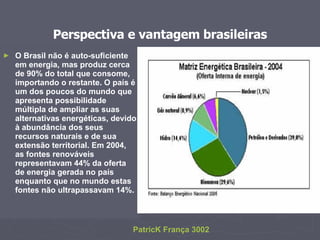 Perspectiva e vantagem brasileiras O Brasil não é auto-suficiente em energia, mas produz cerca de 90% do total que consome, importando o restante. O país é um dos poucos do mundo que apresenta possibilidade múltipla de ampliar as suas alternativas energéticas, devido à abundância dos seus recursos naturais e de sua extensão territorial. Em 2004, as fontes renováveis representavam 44% da oferta de energia gerada no país enquanto que no mundo estas fontes não ultrapassavam 14%. PatricK França 3002 