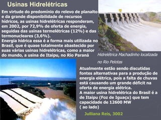 Em virtude do predomínio do relevo de planalto e da grande disponibilidade de recursos hídricos, as usinas hidrelétricas responderam, em 2002, por 72,9% de oferta de energia, seguidas das usinas termelétricas (12%) e das termonucleares (3,6%). Energia hídrica essa é a forma mais utilizada no Brasil, que é quase totalmente abastecido por suas várias usinas hidrelétricas, como a maior do mundo, a usina de Itaipu, no Rio Paraná Usinas Hidrelétricas  Atualmente estão sendo discutidas fontes alternativas para a produção de energia elétrica, pois a falta de chuvas está causando um grande déficit na oferta de energia elétrica.  A maior usina hidrelétrica do Brasil é a de Itaipu (Foz de Iguaçu) que tem capacidade de 12600 MW ( ao lado)  Julliana Reis, 3002 Hidrelétrica Machadinho localizada no Rio Pelotas   