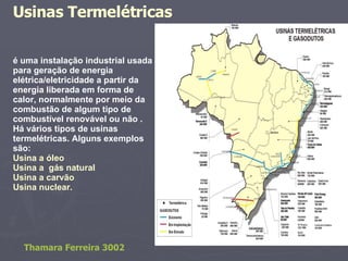 é uma instalação industrial usada para geração de energia elétrica/eletricidade a partir da energia liberada em forma de calor, normalmente por meio da combustão de algum tipo de combustível renovável ou não . Há vários tipos de usinas termelétricas. Alguns exemplos são: Usina a óleo Usina a  gás natural  Usina a carvão Usina nuclear.  Usinas Termelétricas   Thamara Ferreira 3002 
