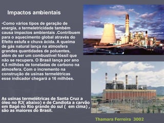 As usinas termelétricas de Santa Cruz a óleo no RJ( abaixo) e de Candiota a carvão  em Bagé no Rio grande do sul (  em cima) , são as maiores do Brasil.  Como vários tipos de geração de energia, a termeletricidade também causa impactos ambientais .Contribuem para o aquecimento global através do Efeito estufa e chuva ácida. A queima de gás natural lança na atmosfera grandes quantidades de poluentes, além de ser um combustível fóssil que não se recupera. O Brasil lança por ano 4,5 milhões de toneladas de carbono na atmosfera. Com o incremento na construção de usinas termelétricas esse indicador chegará a 16 milhões.   Impactos ambientais  Thamara Ferreira  3002 