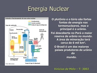 Energia Nuclear O plutônio e o tório são fortes fontes de energia nas termonucleares, mas o principal é o urânio. Foi descoberta no Pará a maior reserva de urânio no mundo. A área de mineração terá cerca de 6 mil km 2 . O Brasil é um dos maiores países produtores de urânio do  mundo. Vinícius de Melo – T: 3002 