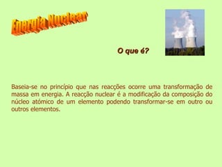 Baseia-se no princípio que nas reacções ocorre uma transformação de massa em energia. A reacção nuclear é a modificação da composição do núcleo atómico de um elemento podendo transformar-se em outro ou outros elementos. Energia Nuclear O que é? 