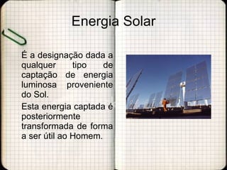 Energia Solar É a designação dada a qualquer tipo de captação de energia luminosa proveniente do Sol.  Esta energia captada é posteriormente transformada de forma a ser útil ao Homem. 