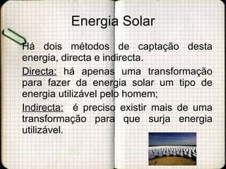 Energia Solar Há dois métodos de captação desta energia, directa e indirecta. Directa:  há apenas uma transformação para fazer da energia solar um tipo de energia utilizável pelo homem; Indirecta:   é preciso existir mais de uma transformação para que surja energia utilizável.  