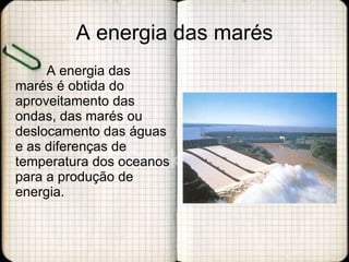 A energia das marés A energia das marés é obtida do aproveitamento das ondas, das marés ou deslocamento das águas e as diferenças de temperatura dos oceanos para a produção de energia. 