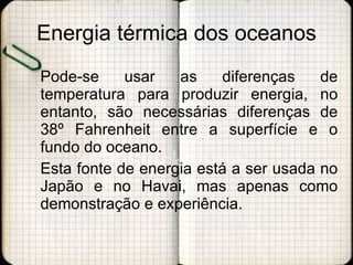 Energia térmica dos oceanos Pode-se usar as diferenças de temperatura para produzir energia, no entanto, são necessárias diferenças de 38º Fahrenheit entre a superfície e o fundo do oceano.  Esta fonte de energia está a ser usada no Japão e no Havai, mas apenas como demonstração e experiência. 