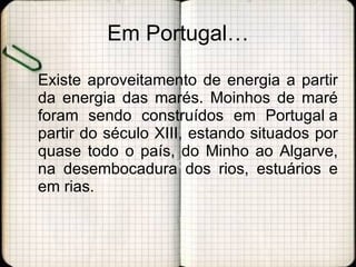 Em Portugal… Existe aproveitamento de energia a partir da energia das marés. Moinhos de maré foram sendo construídos em Portugal a partir do século XIII, estando situados por quase todo o país, do Minho ao Algarve, na desembocadura dos rios, estuários e em rias. 