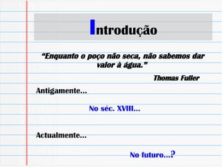 I ntrodução Antigamente… No séc. XVIII… Actualmente… No futuro… ? “ Enquanto o poço não seca, não sabemos dar valor à água.”   Thomas Fuller  