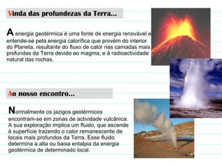 V inda das profundezas da Terra… A  energia geotérmica é uma fonte de energia renovável e entende-se pela energia calorífica que provém do interior do Planeta, resultante do fluxo de calor nas camadas mais profundas da Terra devido ao magma, e à radioactividade natural das rochas.  A o nosso encontro… N ormalmente os jazigos geotérmicos encontram-se em zonas de actividade vulcânica. A sua exploração implica um fluido, que ascende à superfície trazendo o calor remanescente de locais mais profundos da Terra. Esse fluido determina a alta ou baixa entalpia da energia geotérmica de determinado local .  