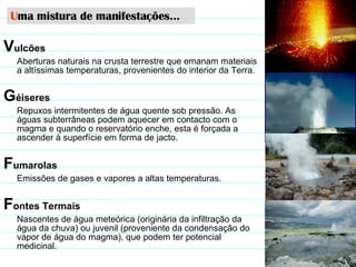 V ulcões Aberturas naturais na crusta terrestre que emanam materiais a altíssimas temperaturas, provenientes do interior da Terra.   G éiseres   Repuxos intermitentes de água quente sob pressão. As águas subterrâneas podem aquecer em contacto com o magma e quando o reservatório enche, esta é forçada a ascender à superfície em forma de jacto. F umarolas Emissões de gases e vapores a altas temperaturas. F ontes Termais Nascentes de água meteórica (originária da infiltração da água da chuva) ou juvenil (proveniente da condensação do vapor de água do magma), que podem ter potencial medicinal. U ma mistura de manifestações… 