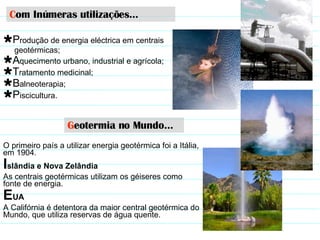 G eotermia no Mundo… O primeiro país a utilizar energia geotérmica foi a Itália, em 1904. I slândia e Nova Zelândia   As centrais geotérmicas utilizam os géiseres   como fonte de energia.  E UA A Califórnia é detentora da maior central geotérmica do Mundo, que utiliza reservas de água quente.  C om Inúmeras utilizações… P rodução de energia eléctrica em centrais  geotérmicas; A quecimento urbano, industrial e agrícola; T ratamento medicinal; B alneoterapia; P iscicultura. 