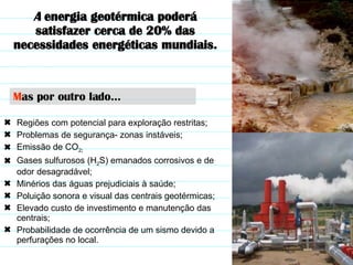 Regiões com potencial para exploração restritas; Problemas de segurança- zonas instáveis; Emissão de CO 2 ; Gases sulfurosos (H 2 S) emanados corrosivos e de odor desagradável; Minérios das águas prejudiciais à saúde; Poluição sonora e visual das centrais geotérmicas; Elevado custo de investimento e manutenção das centrais; Probabilidade de ocorrência de um sismo devido a perfurações no local. M as por outro lado… A  energia geotérmica poderá satisfazer cerca de 20% das necessidades energéticas mundiais. 