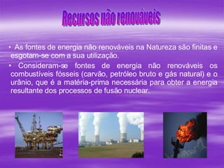 As fontes de energia não renováveis na Natureza são finitas e esgotam-se com a sua utilização.  Consideram-se fontes de energia não renováveis os combustíveis fósseis (carvão, petróleo bruto e gás natural) e o urânio, que é a matéria-prima necessária para obter a energia resultante dos processos de fusão nuclear.   Recursos não renováveis 