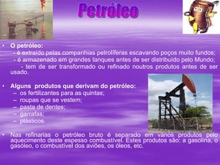 O petróleo: - é extraído pelas companhias petrolíferas escavando poços muito fundos;    - é armazenado em grandes tanques antes de ser distribuído pelo Mundo; - tem de ser transformado ou refinado noutros produtos antes de ser usado. Alguns  produtos que derivam do petróleo:   os fertilizantes para as quintas; roupas que se vestem; pasta de dentes; garrafas; plásticos. Nas refinarias o petróleo bruto é separado em vários produtos pelo aquecimento deste espesso combustível. Estes produtos são: a gasolina, o gasóleo, o combustível dos aviões, os óleos, etc.  Petróleo 