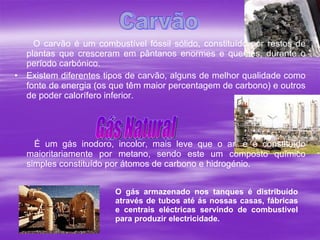 O carvão é um combustível fóssil sólido, constituído por restos de plantas que cresceram em pântanos enormes e quentes, durante o período carbónico.  Existem diferentes tipos de carvão, alguns de melhor qualidade como fonte de energia (os que têm maior percentagem de carbono) e outros de poder calorífero inferior.  É um gás inodoro, incolor, mais leve que o ar, e é constituído maioritariamente por metano, sendo este um composto químico simples constituído por átomos de carbono e hidrogénio.  Carvão Gás Natural O gás armazenado nos tanques é distribuído através de tubos até ás nossas casas, fábricas e centrais eléctricas servindo de combustível para produzir electricidade.   
