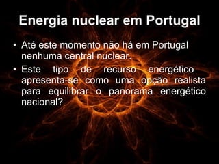 Energia nuclear em Portugal Até este momento não há em Portugal nenhuma central nuclear. Este tipo de recurso energético  apresenta-se como uma opção realista para equilibrar o panorama energético nacional? 