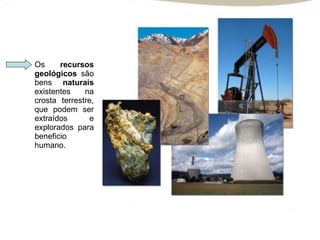 Os  recursos geológicos  são bens  naturais  existentes na crosta terrestre, que podem ser extraídos e explorados para beneficio humano.  