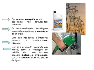 Os  recurso energéticos  são  essenciais nas  actividades  humanas. O desenvolvimento tecnológico tem vindo a aumentar o  consumo  de energia. Este aumento levou à intensiva procura de  combustíveis fósseis. Não só a extracção do carvão em minas, como a extracção do petróleo em poços também causam  distúrbios ambientais , como a  contaminação  do solo e da água. 